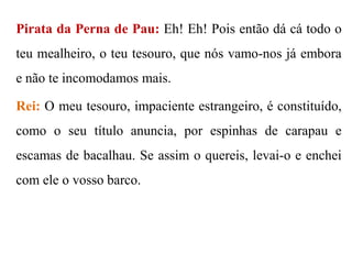 Pirata da Perna de Pau: Eh! Eh! Pois então dá cá todo o

teu mealheiro, o teu tesouro, que nós vamo-nos já embora
e não te incomodamos mais.
Rei: O meu tesouro, impaciente estrangeiro, é constituído,
como o seu título anuncia, por espinhas de carapau e
escamas de bacalhau. Se assim o quereis, levai-o e enchei
com ele o vosso barco.

 