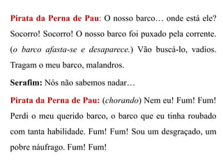 Pirata da Perna de Pau: O nosso barco… onde está ele?

Socorro! Socorro! O nosso barco foi puxado pela corrente.
(o barco afasta-se e desaparece.) Vão buscá-lo, vadios.
Tragam o meu barco, malandros.
Serafim: Nós não sabemos nadar…
Pirata da Perna de Pau: (chorando) Nem eu! Fum! Fum!
Perdi o meu querido barco, o barco que eu tinha roubado
com tanta habilidade. Fum! Fum! Sou um desgraçado, um

pobre náufrago. Fum! Fum!

 