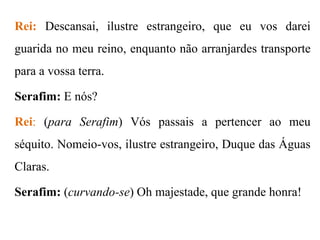 Rei: Descansai, ilustre estrangeiro, que eu vos darei

guarida no meu reino, enquanto não arranjardes transporte
para a vossa terra.
Serafim: E nós?
Rei: (para Serafim) Vós passais a pertencer ao meu
séquito. Nomeio-vos, ilustre estrangeiro, Duque das Águas
Claras.
Serafim: (curvando-se) Oh majestade, que grande honra!

 