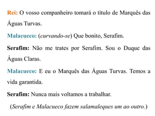 Rei: O vosso companheiro tomará o título de Marquês das

Águas Turvas.
Malacueco: (curvando-se) Que bonito, Serafim.

Serafim: Não me trates por Serafim. Sou o Duque das
Águas Claras.
Malacueco: E eu o Marquês das Águas Turvas. Temos a
vida garantida.
Serafim: Nunca mais voltamos a trabalhar.
(Serafim e Malacueco fazem salamaleques um ao outro.)

 