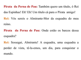 Pirata da Perna de Pau: Também quero um título, ó Rei

das Espinhas! Eh! Eh! Um título cá para o Pirata amigo!
Rei: Vós sereis o Almirante-Mor da esquadra do meu

reino.
Pirata da Perna de Pau: Onde estão os barcos dessa
esquadra?
Rei: Sossegai, Almirante! A esquadra, uma esquadra a
perder de vista, tê-la-emos, um dia, para conquistar o

mundo.

 