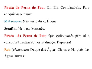Pirata da Perna de Pau: Eh! Eh! Combinado!... Para

conquistar o mundo.
Malacueco: Não gosto disto, Duque.

Serafim: Nem eu, Marquês.
Pirata

da Perna de Pau: Que estão vocês para aí a

conspirar? Tratem do nosso almoço. Depressa!
Rei: (chamando) Duque das Águas Claras e Marquês das
Águas Turvas…

 