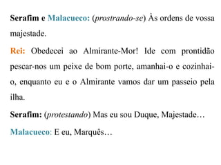 Serafim e Malacueco: (prostrando-se) Às ordens de vossa

majestade.
Rei: Obedecei ao Almirante-Mor! Ide com prontidão

pescar-nos um peixe de bom porte, amanhai-o e cozinhaio, enquanto eu e o Almirante vamos dar um passeio pela
ilha.
Serafim: (protestando) Mas eu sou Duque, Majestade…
Malacueco: E eu, Marquês…

 