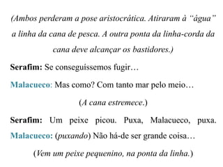 (Ambos perderam a pose aristocrática. Atiraram à “água”

a linha da cana de pesca. A outra ponta da linha-corda da
cana deve alcançar os bastidores.)
Serafim: Se conseguíssemos fugir…
Malacueco: Mas como? Com tanto mar pelo meio…
(A cana estremece.)
Serafim: Um peixe picou. Puxa, Malacueco, puxa.
Malacueco: (puxando) Não há-de ser grande coisa…
(Vem um peixe pequenino, na ponta da linha.)

 