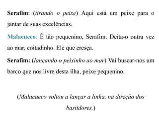 Serafim: (tirando o peixe) Aqui está um peixe para o

jantar de suas excelências.
Malacueco: É tão pequenino, Serafim. Deita-o outra vez

ao mar, coitadinho. Ele que cresça.
Serafim: (lançando o peixinho ao mar) Vai buscar-nos um
barco que nos livre desta ilha, peixe pequenino.

(Malacueco voltou a lançar a linha, na direção dos
bastidores.)

 