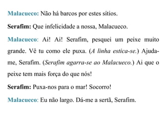 Malacueco: Não há barcos por estes sítios.

Serafim: Que infelicidade a nossa, Malacueco.
Malacueco: Ai! Ai! Serafim, pesquei um peixe muito

grande. Vê tu como ele puxa. (A linha estica-se.) Ajudame, Serafim. (Serafim agarra-se ao Malacueco.) Ai que o
peixe tem mais força do que nós!
Serafim: Puxa-nos para o mar! Socorro!
Malacueco: Eu não largo. Dá-me a sertã, Serafim.

 