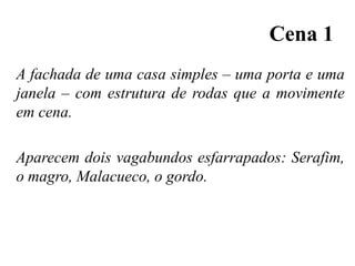 Cena 1
A fachada de uma casa simples – uma porta e uma
janela – com estrutura de rodas que a movimente
em cena.

Aparecem dois vagabundos esfarrapados: Serafim,
o magro, Malacueco, o gordo.

 
