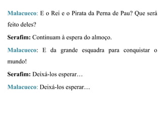 Malacueco: E o Rei e o Pirata da Perna de Pau? Que será

feito deles?
Serafim: Continuam à espera do almoço.

Malacueco: E da grande esquadra para conquistar o
mundo!
Serafim: Deixá-los esperar…
Malacueco: Deixá-los esperar…

 
