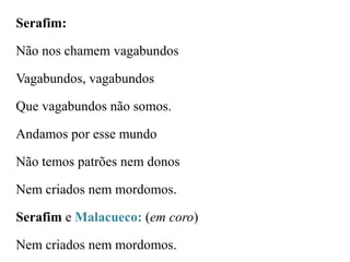 Serafim:

Não nos chamem vagabundos
Vagabundos, vagabundos

Que vagabundos não somos.
Andamos por esse mundo
Não temos patrões nem donos
Nem criados nem mordomos.
Serafim e Malacueco: (em coro)
Nem criados nem mordomos.

 