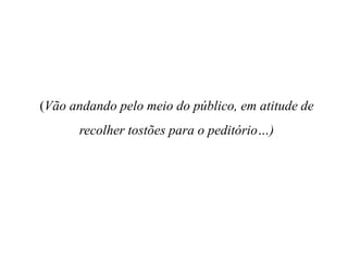 (Vão andando pelo meio do público, em atitude de
recolher tostões para o peditório…)

 