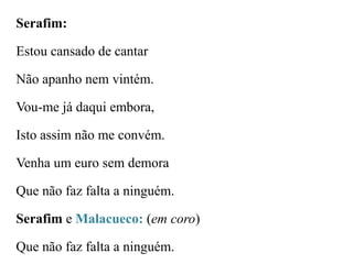Serafim:

Estou cansado de cantar
Não apanho nem vintém.

Vou-me já daqui embora,
Isto assim não me convém.
Venha um euro sem demora
Que não faz falta a ninguém.
Serafim e Malacueco: (em coro)
Que não faz falta a ninguém.

 
