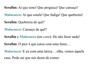 Serafim: Ai que sono! Que preguiça! Que cansaço!

Malacueco: Ai que estafa! Que fadiga! Que quebreira!
Serafim: Quebreira de quê?

Malacueco: Cansaço de quê?
Serafim e Malacueco (em coro): De não fazer nada!
Serafim: O pior é que estou com uma fome…
Malacueco: E eu com uma larica… olha, vamos àquela
casa. Pode ser que nos deem de comer.

 