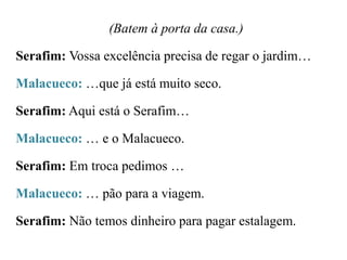 (Batem à porta da casa.)

Serafim: Vossa excelência precisa de regar o jardim…
Malacueco: …que já está muito seco.

Serafim: Aqui está o Serafim…
Malacueco: … e o Malacueco.
Serafim: Em troca pedimos …
Malacueco: … pão para a viagem.
Serafim: Não temos dinheiro para pagar estalagem.

 