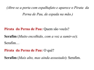 (Abre-se a porta com espalhafato e aparece o Pirata da

Perna de Pau, de espada na mão.)

Pirata da Perna de Pau: Quem são vocês?
Serafim (Muito encolhido, com a voz a sumir-se):
Serafim…
Pirata da Perna de Pau: O quê?
Serafim (Mais alto, mas ainda assustado): Serafim.

 