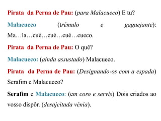 Pirata da Perna de Pau: (para Malacueco) E tu?

Malacueco

(trémulo

e

gaguejante):

Ma…la…cué…cué…cué…cueco.
Pirata da Perna de Pau: O quê?
Malacueco: (ainda assustado) Malacueco.
Pirata da Perna de Pau: (Designando-os com a espada)
Serafim e Malacueco?
Serafim e Malacueco: (em coro e servis) Dois criados ao

vosso dispôr. (desajeitada vénia).

 