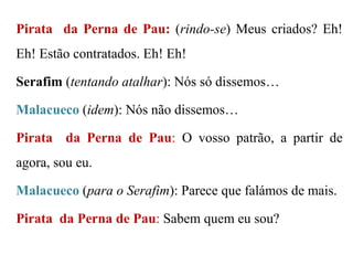 Pirata da Perna de Pau: (rindo-se) Meus criados? Eh!

Eh! Estão contratados. Eh! Eh!
Serafim (tentando atalhar): Nós só dissemos…

Malacueco (idem): Nós não dissemos…
Pirata da Perna de Pau: O vosso patrão, a partir de
agora, sou eu.
Malacueco (para o Serafim): Parece que falámos de mais.
Pirata da Perna de Pau: Sabem quem eu sou?

 