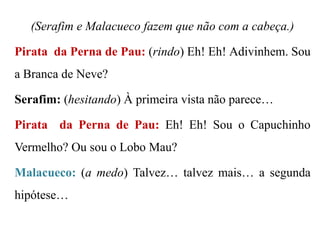 (Serafim e Malacueco fazem que não com a cabeça.)

Pirata da Perna de Pau: (rindo) Eh! Eh! Adivinhem. Sou
a Branca de Neve?

Serafim: (hesitando) À primeira vista não parece…
Pirata da Perna de Pau: Eh! Eh! Sou o Capuchinho
Vermelho? Ou sou o Lobo Mau?
Malacueco: (a medo) Talvez… talvez mais… a segunda
hipótese…

 