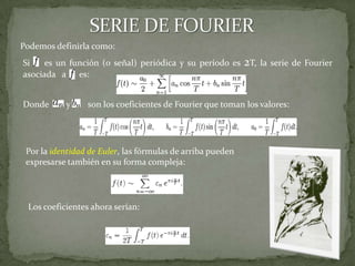 SERIE DE FOURIERDonde        y        son los coeficientes de Fourier que toman los valores:Si    es un función (o señal) periódica y su período es 2T, la serie de Fourier asociada   a      es:Podemos definirla como: Por la identidad de Euler, las fórmulas de arriba pueden expresarse también en su forma compleja:Los coeficientes ahora serían: