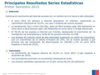 Principales Resultados Series Estadísticas
Primer Semestre 2015
2
 Internet:
Continúa el crecimiento del total de accesos con un cambio de mix hacia la alta velocidad:
 A Junio 2015 los accesos a internet alcanzaron 12 millones, registrando un
crecimiento interanual de 19,4%, con casi 2 millones de nuevos accesos.
 La penetración, fijo y móvil (3G+4G), pasa de 56,9 accesos cada 100 habitantes en
Junio 2014 a 66,8 accesos cada 100 habitantes en Junio 2015 (+9,9pp interanual)
 El 78,3% de los accesos a Internet son móviles, destacando el crecimiento de la
navegación vía smartphones y caída de los accesos móviles vía USB.
 Los accesos 4G (acceso móvil de alta velocidad) superaron un millón de conexiones,
con un crecimiento de el último trimestre de 24%. En el mismo periodo y por
primera vez las conexiones 3G disminuyeron en 100.903 (-1% en junio 2015
respecto a marzo de 2015).
 Televisión:
 La penetración de hogares alcanza de 53,2% en Junio 2015 (+1pp respecto a
diciembre de 2014)
 Los suscriptores acumulan un incremento interanual de 5,6%.
 Los accesos satelitales representan un 51,8% versus 48,2% del alámbrico
Subtel – División Política Regulatoria y Estudios, Unidad de Estudios
 