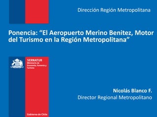 Dirección Región Metropolitana



Ponencia: “El Aeropuerto Merino Benitez, Motor
del Turismo en la Región Metropolitana”




                                    Nicolás Blanco F.
                     Director Regional Metropolitano
 