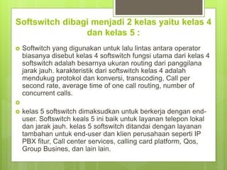 Softswitch dibagi menjadi 2 kelas yaitu kelas 4
dan kelas 5 :
 Softwitch yang digunakan untuk lalu lintas antara operator
biasanya disebut kelas 4 softswitch fungsi utama dari kelas 4
softswitch adalah besarnya ukuran routing dari panggilana
jarak jauh. karakteristik dari softswitch kelas 4 adalah
mendukug protokol dan konversi, transcoding, Call per
second rate, average time of one call routing, number of
concurrent calls.

 kelas 5 softswitch dimaksudkan untuk berkerja dengan end-
user. Softswitch keals 5 ini baik untuk layanan telepon lokal
dan jarak jauh. kelas 5 softswitch ditandai dengan layanan
tambahan untuk end-user dan klien perusahaan seperti IP
PBX fitur, Call center services, calling card platform, Qos,
Group Busines, dan lain lain.
 