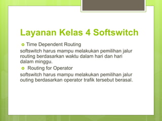 Layanan Kelas 4 Softswitch
 Time Dependent Routing
softswitch harus mampu melakukan pemilihan jalur
routing berdasarkan waktu dalam hari dan hari
dalam minggu.
 Routing for Operator
softswitch harus mampu melakukan pemilihan jalur
outing berdasarkan operator trafik tersebut berasal.
 
