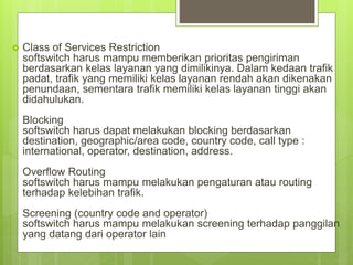  Class of Services Restriction
softswitch harus mampu memberikan prioritas pengiriman
berdasarkan kelas layanan yang dimilikinya. Dalam kedaan trafik
padat, trafik yang memiliki kelas layanan rendah akan dikenakan
penundaan, sementara trafik memiliki kelas layanan tinggi akan
didahulukan.
Blocking
softswitch harus dapat melakukan blocking berdasarkan
destination, geographic/area code, country code, call type :
international, operator, destination, address.
Overflow Routing
softswitch harus mampu melakukan pengaturan atau routing
terhadap kelebihan trafik.
Screening (country code and operator)
softswitch harus mampu melakukan screening terhadap panggilan
yang datang dari operator lain
 