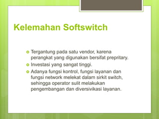Kelemahan Softswitch
 Tergantung pada satu vendor, karena
perangkat yang digunakan bersifat prepritary.
 Investasi yang sangat tinggi.
 Adanya fungsi kontrol, fungsi layanan dan
fungsi network melekat dalam sirkit switch,
sehingga operator sulit melakukan
pengembangan dan diversivikasi layanan.
 