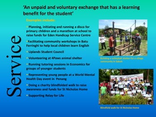 Service
‘An unpaid and voluntary exchange that has a learning
benefit for the student’
Examples include:
 Planning, initiating and running a disco for
primary children and a marathon at school to
raise funds for Eden Handicap Service Centre
Facilitating community workshops in Batu
Ferringhi to help local children learn English
 Uplands Student Council
 Volunteering at 4Paws animal shelter
 Running tutoring sessions in Economics for
groups of younger students
 Representing young people at a World Mental
Health Day event in Penang
 Doing a charity blindfolded walk to raise
awareness and funds for St Nicholas Home
 Supporting Relay for Life
Building a volleyball shelter for a village
community in Sabah
Blindfold walk for St Nicholas Home
 