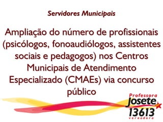 Servidores Municipais

 Ampliação do número de profissionais
(psicólogos, fonoaudiólogos, assistentes
   sociais e pedagogos) nos Centros
      Municipais de Atendimento
  Especializado (CMAEs) via concurso
                 público
 