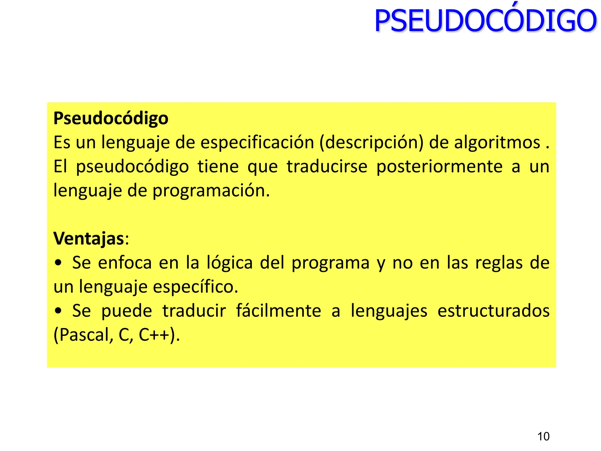 PSEUDOCÓDIGO
Pseudocódigo
Es un lenguaje de especificación (descripción) de algoritmos .
El pseudocódigo tiene que traducirse posteriormente a un
lenguaje de programación.
Ventajas:
• Se enfoca en la lógica del programa y no en las reglas de
un lenguaje específico.
• Se puede traducir fácilmente a lenguajes estructurados
(Pascal, C, C++).
10
 