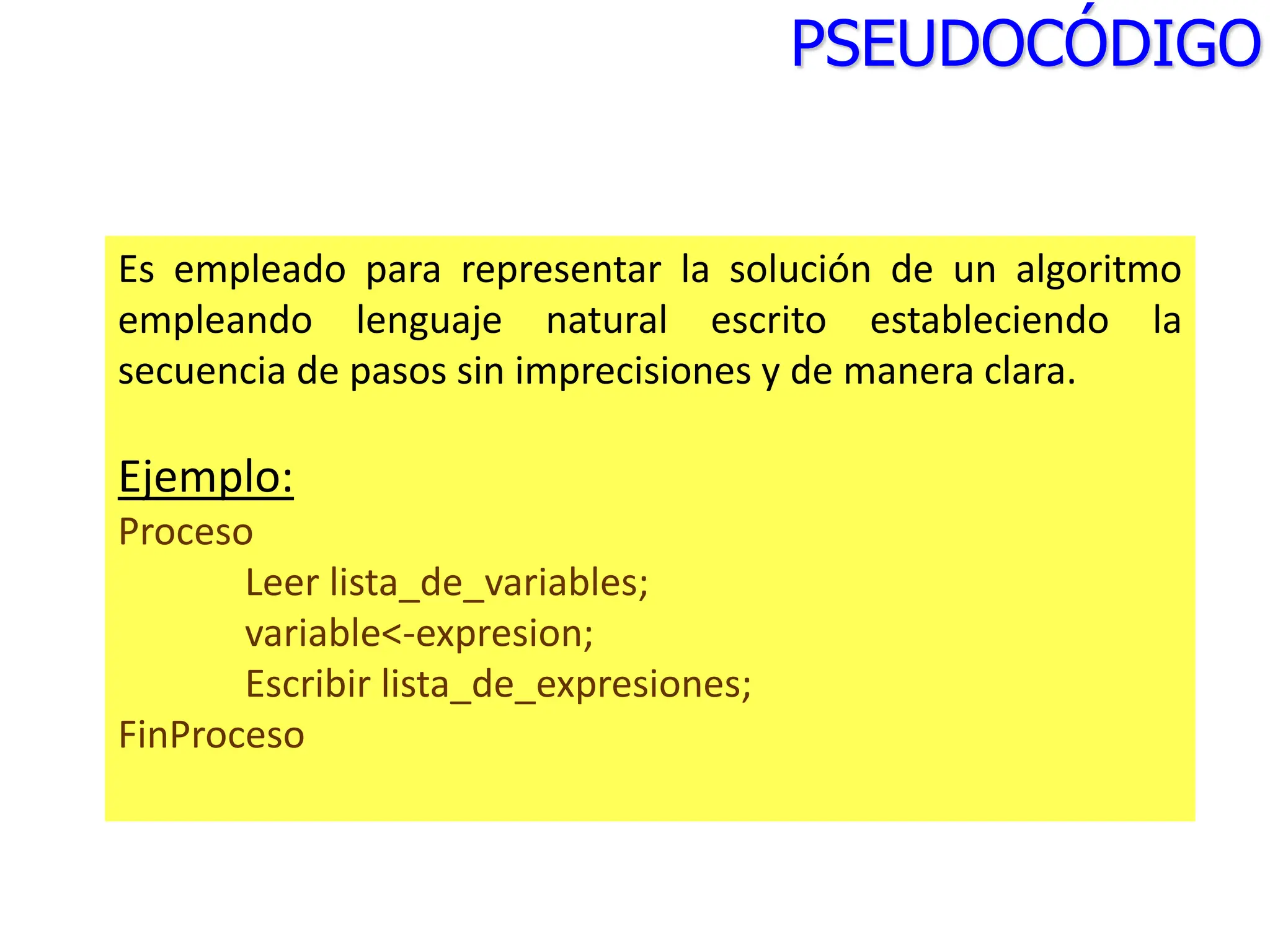 Es empleado para representar la solución de un algoritmo
empleando lenguaje natural escrito estableciendo la
secuencia de pasos sin imprecisiones y de manera clara.
Ejemplo:
Proceso
Leer lista_de_variables;
variable<-expresion;
Escribir lista_de_expresiones;
FinProceso
PSEUDOCÓDIGO
 