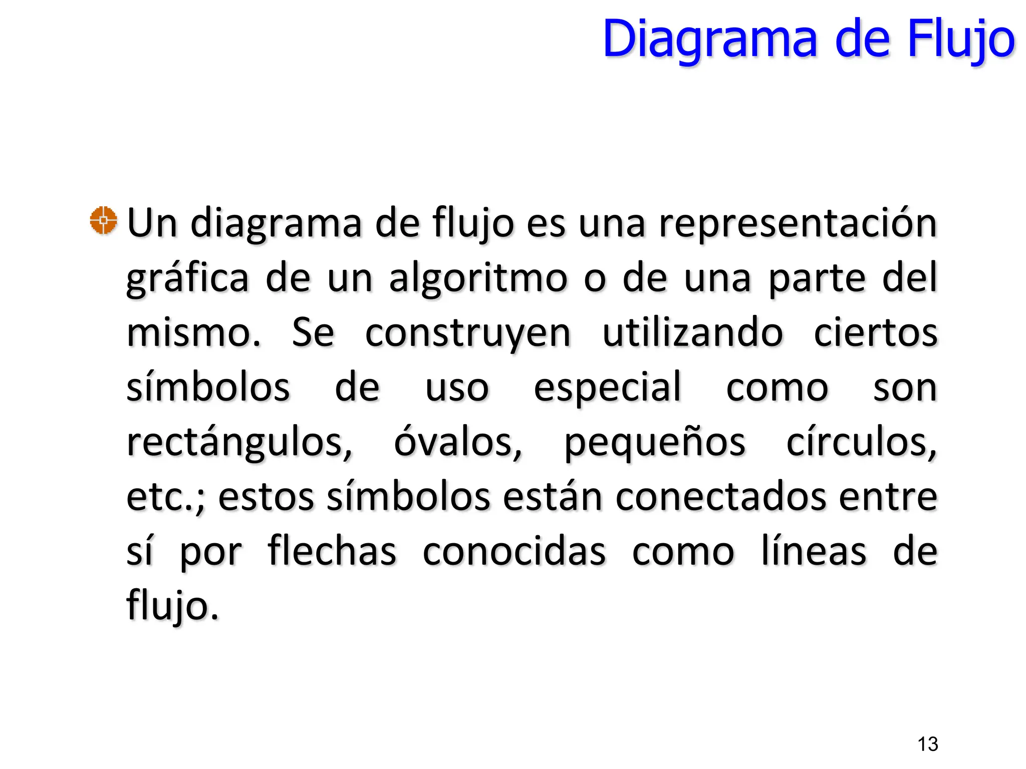 Diagrama de Flujo
Un diagrama de flujo es una representación
gráfica de un algoritmo o de una parte del
mismo. Se construyen utilizando ciertos
símbolos de uso especial como son
rectángulos, óvalos, pequeños círculos,
etc.; estos símbolos están conectados entre
sí por flechas conocidas como líneas de
flujo.
13
 