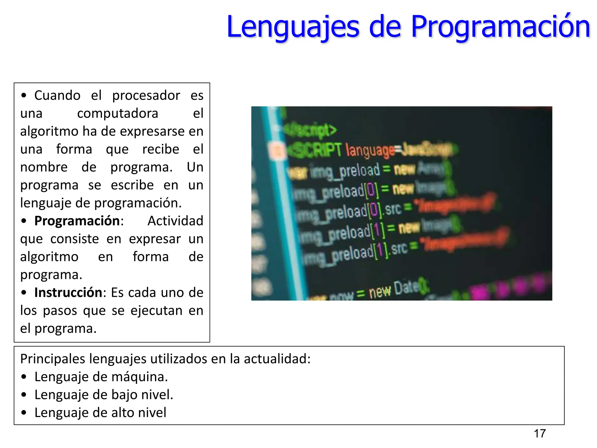 Lenguajes de Programación
• Cuando el procesador es
una computadora el
algoritmo ha de expresarse en
una forma que recibe el
nombre de programa. Un
programa se escribe en un
lenguaje de programación.
• Programación: Actividad
que consiste en expresar un
algoritmo en forma de
programa.
• Instrucción: Es cada uno de
los pasos que se ejecutan en
el programa.
Principales lenguajes utilizados en la actualidad:
• Lenguaje de máquina.
• Lenguaje de bajo nivel.
• Lenguaje de alto nivel
17
 