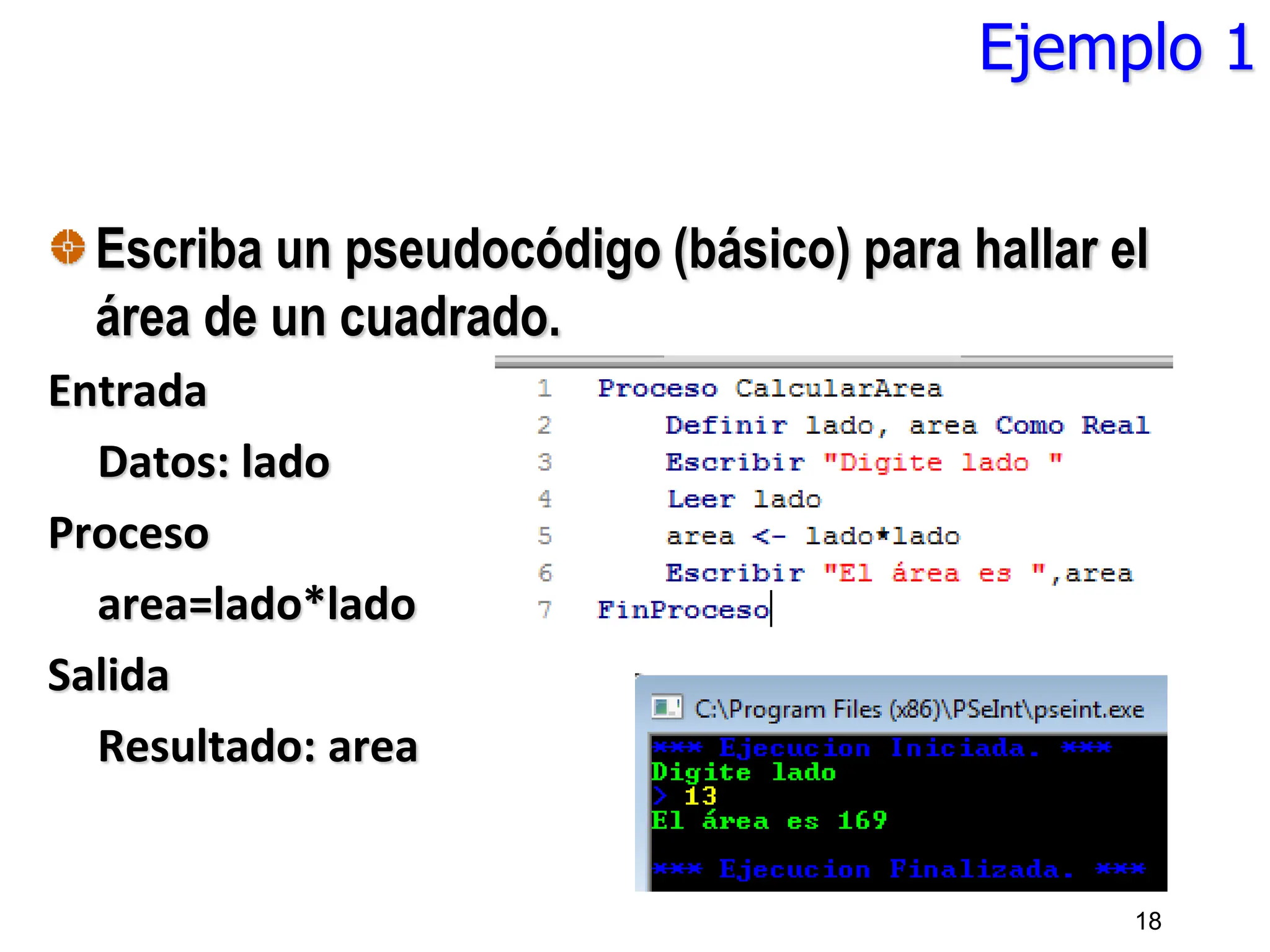 Ejemplo 1
Escriba un pseudocódigo (básico) para hallar el
área de un cuadrado.
Entrada
Datos: lado
Proceso
area=lado*lado
Salida
Resultado: area
18
 