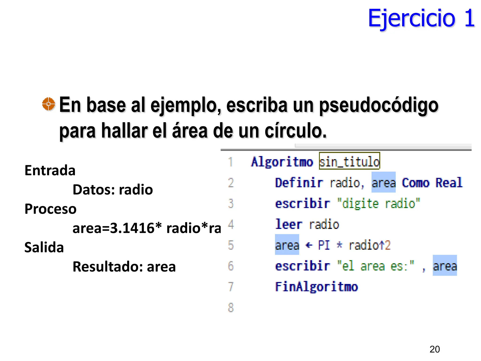 Ejercicio 1
En base al ejemplo, escriba un pseudocódigo
para hallar el área de un círculo.
20
Entrada
Datos: radio
Proceso
area=3.1416* radio*radio
Salida
Resultado: area
 