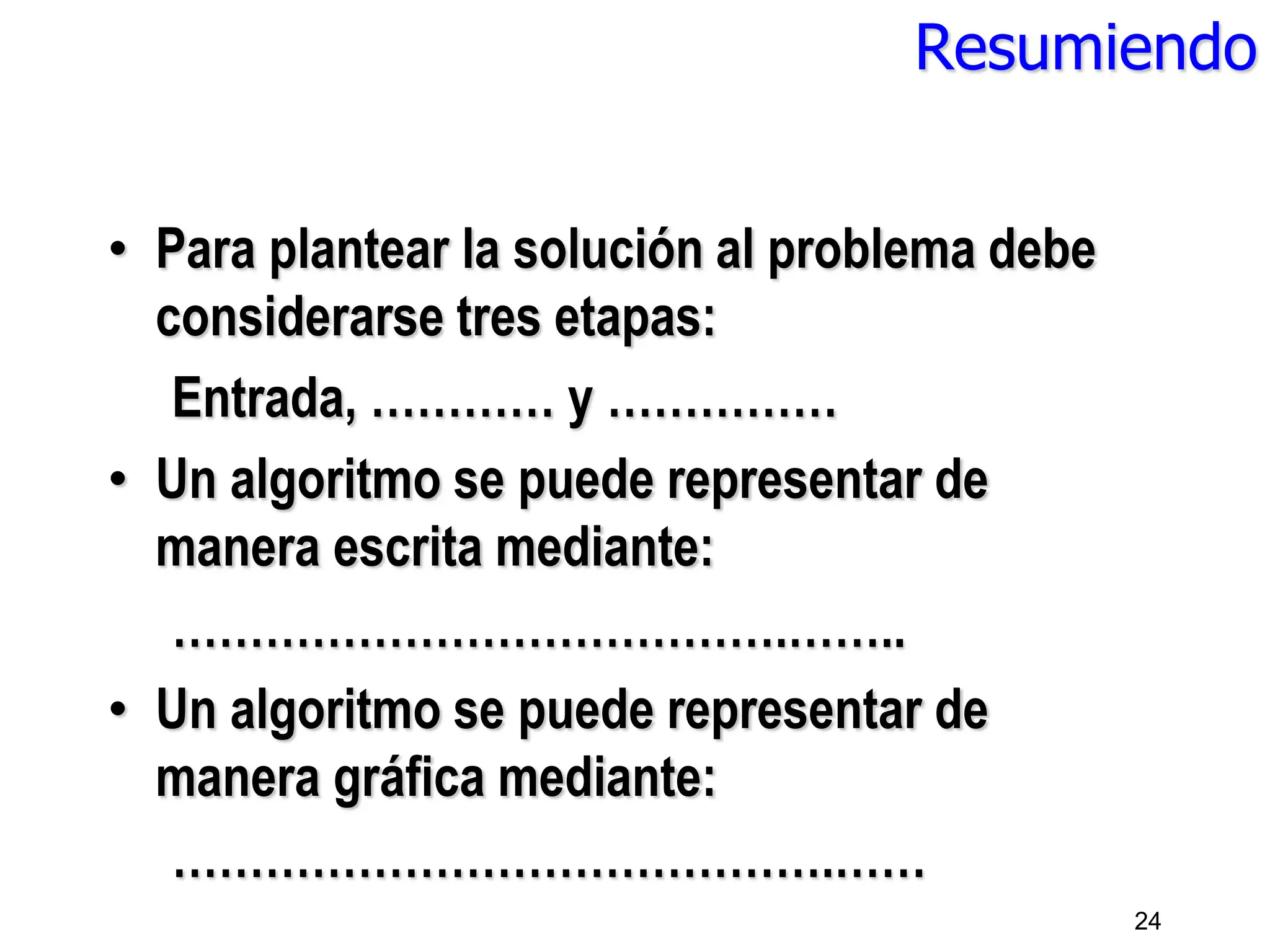 Resumiendo
• Para plantear la solución al problema debe
considerarse tres etapas:
Entrada, ………… y ……………
• Un algoritmo se puede representar de
manera escrita mediante:
………………………………….……..
• Un algoritmo se puede representar de
manera gráfica mediante:
…………………………………….……
24
 
