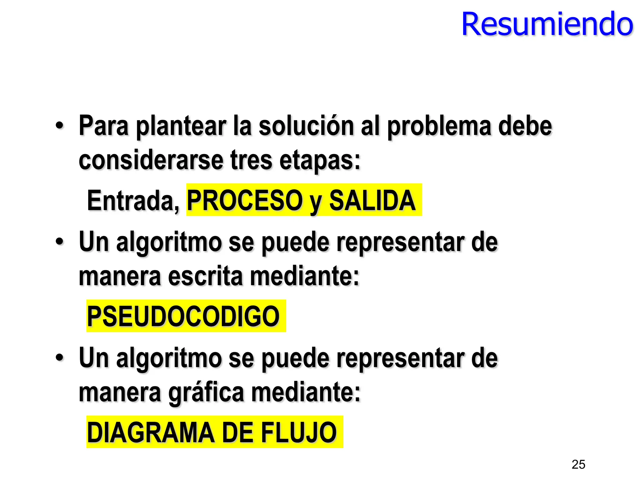 Resumiendo
• Para plantear la solución al problema debe
considerarse tres etapas:
Entrada, PROCESO y SALIDA
• Un algoritmo se puede representar de
manera escrita mediante:
PSEUDOCODIGO
• Un algoritmo se puede representar de
manera gráfica mediante:
DIAGRAMA DE FLUJO
25
 