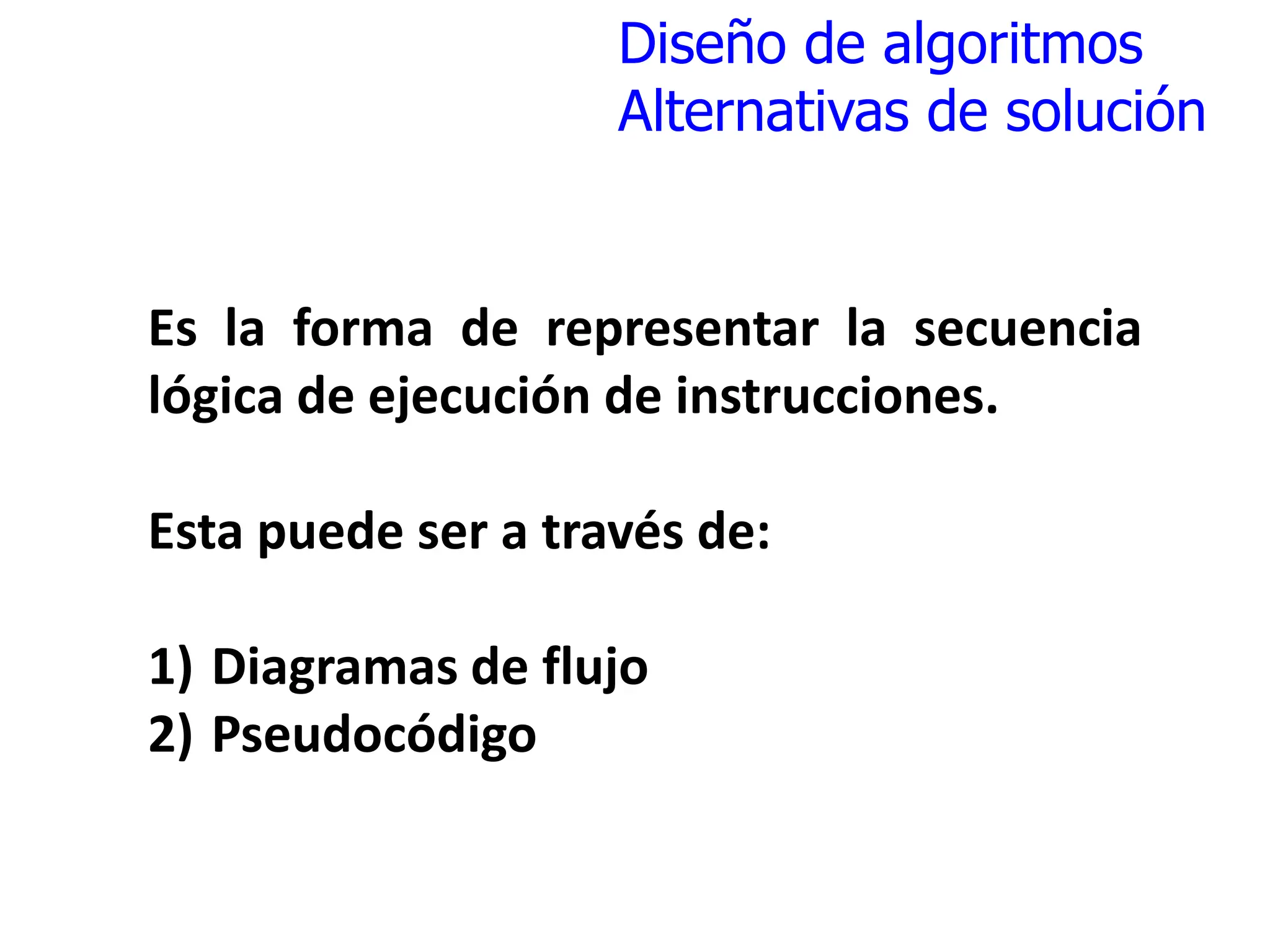 Diseño de algoritmos
Alternativas de solución
Es la forma de representar la secuencia
lógica de ejecución de instrucciones.
Esta puede ser a través de:
1) Diagramas de flujo
2) Pseudocódigo
 