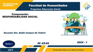 Facultad de Humanidades
Componente:
RESPONSABILIDAD SOCIAL
Docente: Dra. Nadia Campos De Vettori
2024 - 1
30 -03-24
Sesión 1
Programa: Educación Inicial
Vicerrectorado
académico
 