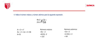 4. Halla el número másico y número atómico para la siguiente expresión.
2X+2𝐸58
3−
4x-2
A = Z + n°
4x – 2 = 2x + 2 +58
X=31
Número másico
=4x – 2
=4(31) -2
= 122
Número atómico
=2x + 2
=2 (31) + 2
= 64
 