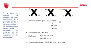 5. Se tiene tres
isótopos con
números de masa
consecutivos. Si el
promedio de dichos
números másicos es
20 y el isótopo más
liviano posee 15
neutrones. ¿El
producto de los
neutrones de los
otros dos es?
x
4
A
15 x
4
A+1
n2 x
4
A+2
n3
19 20 21
𝐴+𝐴+1+𝐴+2
3
= 20
𝐴 = 19
3A = 57
• Como dato tenemos que:
𝒏𝟐 = 20 − 4 = 16
𝒏𝟑 = 21 − 4 = 17
𝒏𝟐 𝒙 𝒏𝟑
• El problema nos pide: = 16 𝑥 17 = 272
N = A - Z
• Recordamos que:
• Por lo tanto :
 