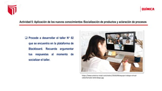 Actividad 5: Aplicación de los nuevos conocimientos /Socialización de productos y aclaración de procesos
❑ Procede a desarrollar el taller N° 02
que se encuentra en la plataforma de
Blackboard. Recuerda argumentar
tus respuestas al momento de
socializar el taller.
https://www.america-retail.com/static//2020/09/equipo-trabajo-virtual-
videollamada-teletrabajo.jpg
 