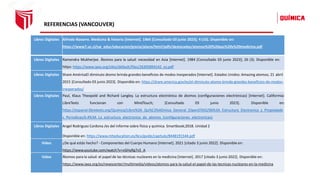 REFERENCIAS (VANCOUVER)
Libros Digitales Alfredo Navarro. Medicina & historia [Internet]. 1964 [Consultado 03 junio 2023]; 4 (16). Disponible en:
https://www7.uc.cl/sw_educ/educacion/grecia/plano/html/pdfs/destacados/atomos%20%20paz%20y%20medicina.pdf
Libros Digitales Ramendra Mukherjee. Átomos para la salud: necesidad en Asia [Internet]. 1984 [Consultado 03 junio 2023]; 26 (3). Disponible en:
https: https://www.iaea.org/sites/default/files/26305894142_es.pdf
Libros Digitales Share AméricaEl diminuto átomo brinda grandes beneficios de modos inesperados [Internet]. Estados Unidos: Amazing atomos; 21 abril
2015 [Consultado 03 junio 2023]. Disponible en: https://share.america.gov/es/el-diminuto-atomo-brinda-grandes-beneficios-de-modos-
inesperados/
Libros Digitales Paul, Klaus Theopold and Richard Langley. La estructura electrónica de átomos (configuraciones electrónicas) [Internet]. Califormia:
LibreTexts funcionan con MindTouch; [Consultado 03 junio 2023]. Disponible en:
https://espanol.libretexts.org/Quimica/Libro%3A_Qu%C3%ADmica_General_(OpenSTAX)/06%3A_Estructura_Electronica_y_Propiedade
s_Periodicas/6.4%3A_La_estructura_electronica_de_atomos_(configuraciones_electronicas)
Libros Digitales Angel Rodriguez Cardona /es del informe sobre física y química. Smartbook;2018. Unidad 2
Disponible en: https://www.mheducation.es/bcv/guide/capitulo/8448191544.pdf
Vídeo ¿De qué estás hecho? - Componentes del Cuerpo Humano [Internet]. 2021 [citado 3 junio 2022]. Disponible en:
https://www.youtube.com/watch?v=vGHyRg7v5_A
Vídeo Átomos para la salud: el papel de las técnicas nucleares en la medicina [Internet]. 2017 [citado 3 junio 2022]. Disponible en:
https://www.iaea.org/es/newscenter/multimedia/videos/atomos-para-la-salud-el-papel-de-las-tecnicas-nucleares-en-la-medicina
 