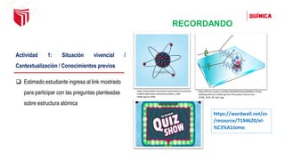 RECORDANDO
https://wordwall.net/es
/resource/7194620/el-
%C3%A1tomo
Actividad 1: Situación vivencial /
Contextualización / Conocimientos previos
❑ Estimado estudiante ingresa al link mostrado
para participar con las preguntas planteadas
sobre estructura atómica
https://img.freepik.com/vector-gratis/atomo-ilustracion-
modelo-electrones-neutrones-aislados_1284-
53084.jpg?w=2000
https://francis.naukas.com/files/2018/05/Dibujo20180511-Parity-
violating-electron-scattering-from-the-proton-nature-com-
41586_2018_96_Fig11.jpg
 