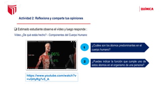Actividad 2: Reflexiona y comparte tus opiniones
❑ Estimado estudiante observa el vídeo y luego responde :
https://www.youtube.com/watch?v
=vGHyRg7v5_A
Vídeo ¿De qué estás hecho? - Componentes del Cuerpo Humano
¿Cuáles son los átomos predominantes en el
cuerpo humano?
¿Puedes indicar la función que cumple uno de
estos átomos en el organismo de una persona?
1
2
 