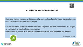 CLASIFICACIÓN DE LAS DROGAS
Conviene contar con una visión general y ordenada del conjunto de sustancias, que
sirva para orientarnos en este campo.
Existen distintos criterios de clasificación: según su estructura química, su origen,
su toxicidad, su estatus legal, sus efectos.
De todas ellas, la que más interesa es la clasificación en función de los efectos.
Acero et al (2002)
 