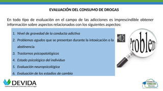 EVALUACIÓN DEL CONSUMO DE DROGAS
En todo tipo de evaluación en el campo de las adicciones es imprescindible obtener
información sobre aspectos relacionados con los siguientes aspectos:
1. Nivel de gravedad de la conducta adictiva
2. Problemas agudos que se presentan durante la intoxicación o la
abstinencia
3. Trastornos psicopatológicos
4. Estado psicológico del individuo
5. Evaluación neuropsicológica
6. Evaluación de los estadios de cambio
 