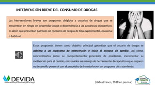 INTERVENCIÓN BREVE DEL CONSUMO DE DROGAS
Las intervenciones breves son programas dirigidos a usuarios de drogas que se
encuentran en riesgo de desarrollar abuso o dependencia a las sustancias psicoactivas,
es decir, que presentan patrones de consumo de drogas de tipo experimental, ocasional
o habitual.
Estos programas tienen como objetivo principal garantizar que el usuario de drogas se
adhiera a un programa de intervención e inicie el proceso de cambio, así como,
concientizarlos sobre su comportamiento generador de problemas, incrementar su
motivación para el cambio, entrenarlos en manejo de herramientas terapéuticas que mejoren
su desarrollo personal con el propósito de insertarlos en un programa de tratamiento.
(Habla Franco, 2018 en prensa )
 
