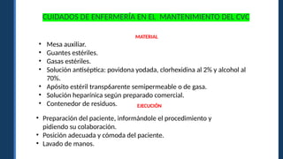 MATERIAL
• Mesa auxiliar.
• Guantes estériles.
• Gasas estériles.
• Solución antiséptica: povidona yodada, clorhexidina al 2% y alcohol al
70%.
• Apósito estéril transp6arente semipermeable o de gasa.
• Solución heparínica según preparado comercial.
• Contenedor de residuos.
• Preparación del paciente, informándole el procedimiento y
pidiendo su colaboración.
• Posición adecuada y cómoda del paciente.
• Lavado de manos.
EJECUCIÓN
CUIDADOS DE ENFERMERÍA EN EL MANTENIMIENTO DEL CVC
 